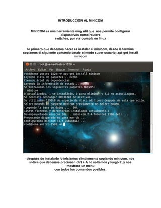 INTRODUCCION AL MINICOM <br />MINICOM es una herramienta muy útil que  nos permite configurar dispositivos como routers<br />switches, por vía consola en linux<br />lo primero que debemos hacer es instalar el minicom, desde la termina copiamos el siguiente comando desde el modo super usuario: apt-get install minicom<br />después de instalarlo lo iniciamos simplemente copiando minicom, nos indica que debemos precionar  ctrl + A  lo soltamos y luego Z ,y nos mostrara un menu<br />con todos los comandos posibles:<br />en esta ventana podemos observar los comandos posibles para configurar minicom<br />teclear la letra O para configurar las opciones de comunicación del minicom<br />nos aparece una ventana con la siguiente información<br />a continuacion seleccionamos configuración de la puerta serial <br />en la linea A /dev/tty8 debemos cambiar el 8 y poner cero,(/dev/tty0) si el cero no nos da conexión con el dispositivo tendremos que buscarlo ensayando con diversos números como 1,2,3,4,5,6,etc<br />hasta que se establezca la conexión<br />