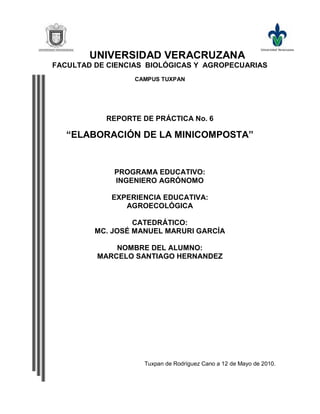 UNIVERSIDAD VERACRUZANA
FACULTAD DE CIENCIAS BIOLÓGICAS Y AGROPECUARIAS
                  CAMPUS TUXPAN




           REPORTE DE PRÁCTICA No. 6

   “ELABORACIÓN DE LA MINICOMPOSTA”


             PROGRAMA EDUCATIVO:
             INGENIERO AGRÓNOMO

            EXPERIENCIA EDUCATIVA:
               AGROECOLÓGICA

                  CATEDRÁTICO:
         MC. JOSÉ MANUEL MARURI GARCÍA

             NOMBRE DEL ALUMNO:
         MARCELO SANTIAGO HERNANDEZ




                    Tuxpan de Rodríguez Cano a 12 de Mayo de 2010.
 