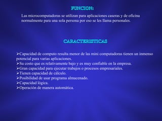 Las microcomputadoras se utilizan para aplicaciones caseras y de oficina
normalmente para una sola persona por eso se les llama personales.

Capacidad de computo resulta menor de las mini computadoras tienen un inmenso
potencial para varias aplicaciones.
Su costo que es relativamente bajo y es muy confiable en la empresa.
Gran capacidad para ejecutar trabajos o procesos empresariales.
Tienen capacidad de cálculo.
Posibilidad de usar programa almacenado.
Capacidad lógica.
Operación de manera automática.

 