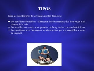 TIPOS
Entre los distintos tipos de servidores, pueden destacarse:
 Los servidores de archivos (almacenan los documentos y los distribuyen a los
clientes de la red)
 Los servidores de correo (que guardan, reciben y envían correos electrónicos)
 Los servidores web (almacenan los documentos que son accesibles a través
de Internet).

 