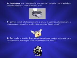• De impresiones: sirve para controlar una o varias impresoras, con la posibilidad
de recibir trabajos de varios clientes de la red.

• De correo: permite el almacenamiento, el envío, la recepción, el enrutamiento y
otras tareas asociadas al correo electrónico (también llamado e-mail).

• De fax: similar al servidor de correo, pero relacionado con este sistema de envío
de información, más antiguo y considerablemente más limitado.

 