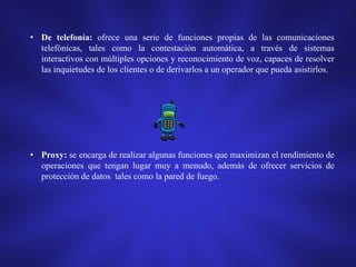 • De telefonía: ofrece una serie de funciones propias de las comunicaciones
telefónicas, tales como la contestación automática, a través de sistemas
interactivos con múltiples opciones y reconocimiento de voz, capaces de resolver
las inquietudes de los clientes o de derivarlos a un operador que pueda asistirlos.

• Proxy: se encarga de realizar algunas funciones que maximizan el rendimiento de
operaciones que tengan lugar muy a menudo, además de ofrecer servicios de
protección de datos tales como la pared de fuego.

 