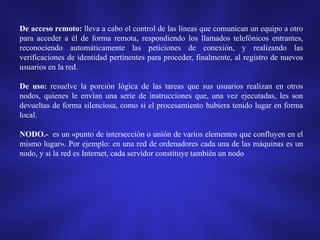 De acceso remoto: lleva a cabo el control de las líneas que comunican un equipo a otro
para acceder a él de forma remota, respondiendo los llamados telefónicos entrantes,
reconociendo automáticamente las peticiones de conexión, y realizando las
verificaciones de identidad pertinentes para proceder, finalmente, al registro de nuevos
usuarios en la red.
De uso: resuelve la porción lógica de las tareas que sus usuarios realizan en otros
nodos, quienes le envían una serie de instrucciones que, una vez ejecutadas, les son
devueltas de forma silenciosa, como si el procesamiento hubiera tenido lugar en forma
local.
NODO.- es un «punto de intersección o unión de varios elementos que confluyen en el
mismo lugar». Por ejemplo: en una red de ordenadores cada una de las máquinas es un
nodo, y si la red es Internet, cada servidor constituye también un nodo

 