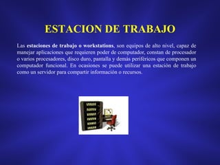 ESTACION DE TRABAJO
Las estaciones de trabajo o workstations, son equipos de alto nivel, capaz de
manejar aplicaciones que requieren poder de computador, constan de procesador
o varios procesadores, disco duro, pantalla y demás periféricos que componen un
computador funcional. En ocasiones se puede utilizar una estación de trabajo
como un servidor para compartir información o recursos.

 