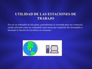 UTILIDAD DE LAS ESTACIONES DE
TRABAJO
Por ser un ordenador de alta gama, generalmente es orientada para uso comercial,
siendo utilizada como un computador para tareas que requieran alto desempeño o
haciendo la función de servidores en ocasiones.

 