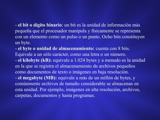 - el bit o dígito binario: un bit es la unidad de información más
pequeña que el procesador manipula y físicamente se representa
con un elemento como un pulso o un punto. Ocho bits constituyen
un byte.
- el byte o unidad de almacenamiento: cuenta con 8 bits.
Equivale a un sólo carácter, como una letra o un número.
- el kilobyte (kB): equivale a 1.024 bytes y a menudo es la unidad
en la que se registra el almacenamiento de archivos pequeños
como documentos de texto o imágenes en baja resolución.
- el megabyte (MB): equivale a más de un millón de bytes, y
comúnmente archivos de tamaño considerable se almacenan en
esta unidad. Por ejemplo, imágenes en alta resolución, archivos,
carpetas, documentos y hasta programas.

 