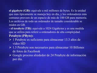 el gigabyte (GB): equivale a mil millones de bytes. Es la unidad
que más típicamente se maneja hoy en día, y los ordenadores más
comunes proveen de un espacio de más de 100 GB para memoria.
Los archivos de todo un ordenador de tamaño considerable se
miden en GB.
- el terabyte (TB): equivale a 1024 Gigabytes y es una medida
que se utiliza para referir a ordenadores de alta complejidad.

Petabyte (PByte):
 1 Petabyte es suficiente para almacenar 13.3 años de
video HD
 1.5 Petabyte son necesarios para almacenar 10 Billones
de fotos de Facebook
 Google procesa alrededor de 24 Petabyte de información
por día.

 