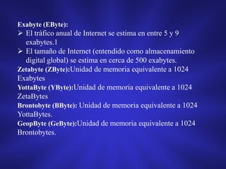 Exabyte (EByte):

 El tráfico anual de Internet se estima en entre 5 y 9
exabytes.1
 El tamaño de Internet (entendido como almacenamiento
digital global) se estima en cerca de 500 exabytes.
Zetabyte (ZByte):Unidad de memoria equivalente a 1024
Exabytes
YottaByte (YByte):Unidad de memoria equivalente a 1024
ZetaBytes
Brontobyte (BByte): Unidad de memoria equivalente a 1024
YottaBytes.
GeopByte (GeByte):Unidad de memoria equivalente a 1024
Brontobytes.

 