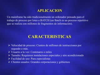 APLICACION
Un mainframe ha sido tradicionalmente un ordenador pensado para el
trabajo de proceso por lotes o BATCH (un Batch es un proceso repetitivo
que se realiza con millones de fragmentos de información).

CARACTERISTICAS
 Velocidad de proceso: Cientos de millones de instrucciones por
segundo o más.
 Usuario a la vez: Centenares o miles
 Tamaño: Requieren instalaciones especiales y aire acondicionado
 Facilidad de uso: Para especialistas
 Clientes usuales: Grandes corporaciones y gobiernos

 