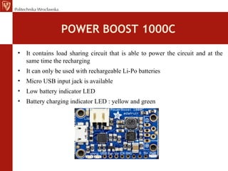 POWER BOOST 1000C
• It contains load sharing circuit that is able to power the circuit and at the
same time the recharging
• It can only be used with rechargeable Li-Po batteries
• Micro USB input jack is available
• Low battery indicator LED
• Battery charging indicator LED : yellow and green
 