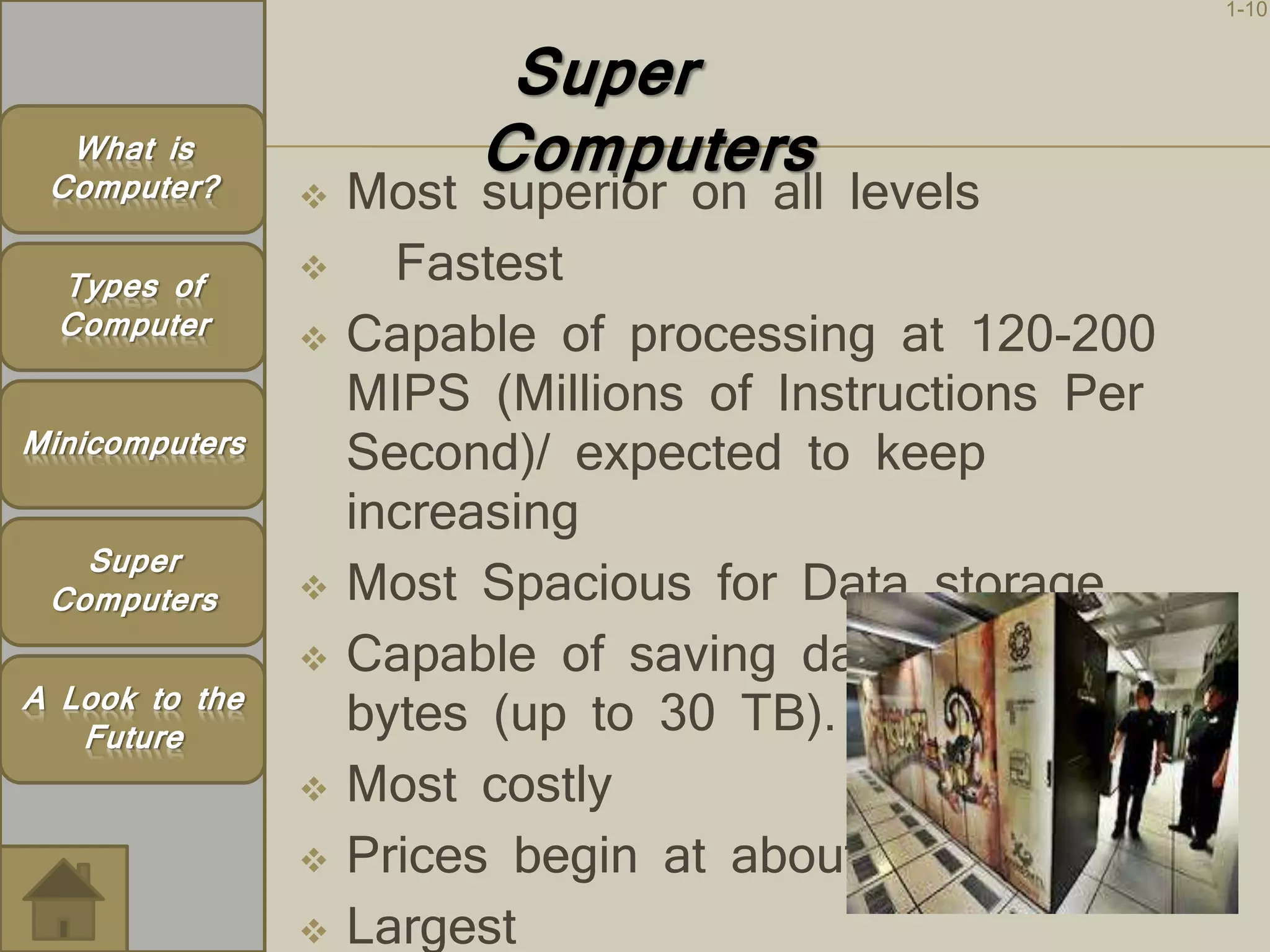 1-10 
Super 
Computers  Most superior on all levels 
 Fastest 
 Capable of processing at 120-200 
MIPS (Millions of Instructions Per 
Second)/ expected to keep 
increasing 
 Most Spacious for Data storage 
 Capable of saving data in trillion of 
bytes (up to 30 TB). 
 Most costly 
 Prices begin at about $4 million. 
 Largest 
What is 
Computer? 
Types of 
Computer 
Minicomputers 
Super 
Computers 
A Look to the 
Future 
 