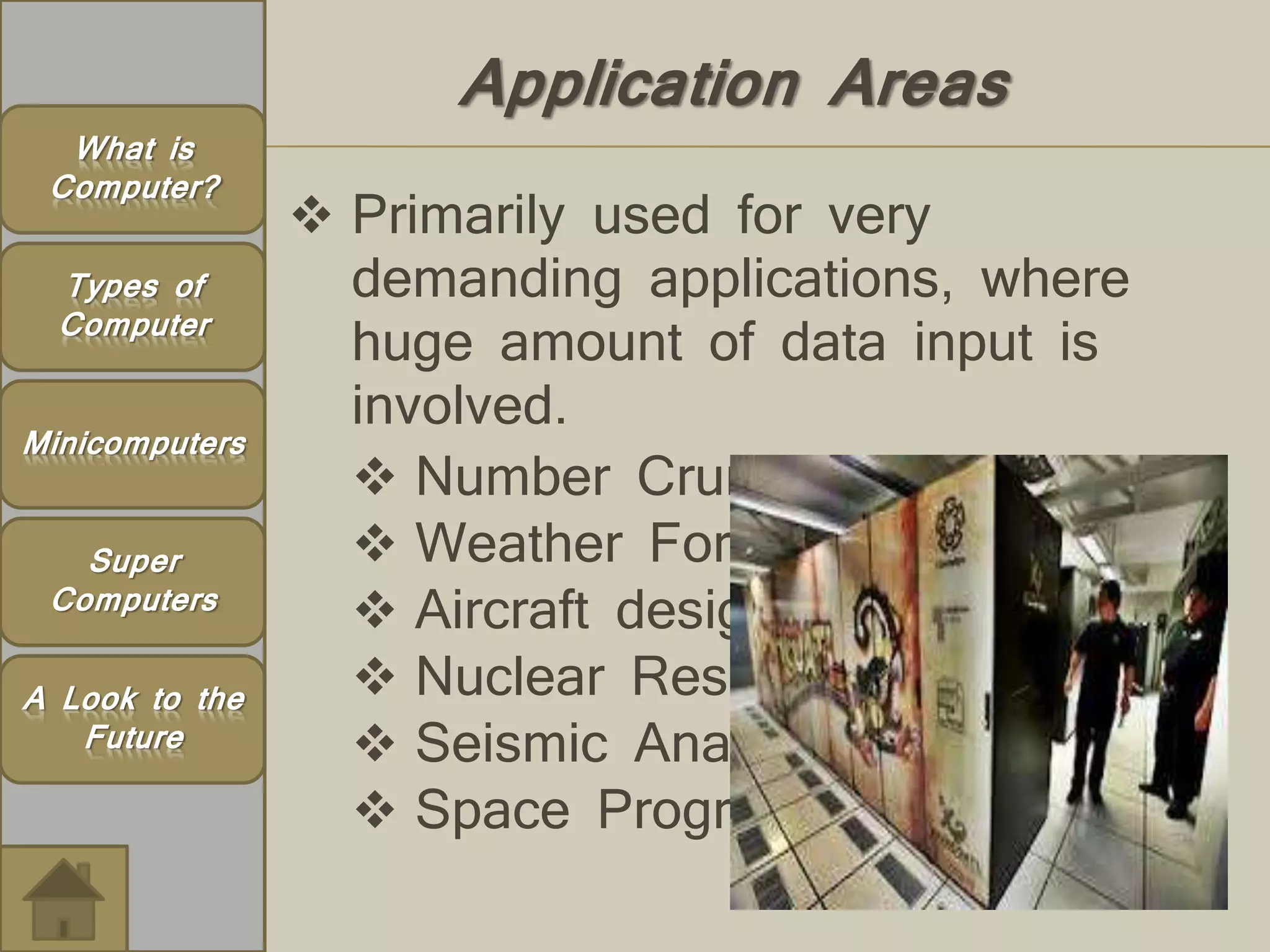 Application Areas 
 Primarily used for very 
demanding applications, where 
huge amount of data input is 
involved. 
 Number Crunching 
 Weather Forecasting 
 Aircraft design 
 Nuclear Research 
 Seismic Analysis 
 Space Program 
What is 
Computer? 
Types of 
Computer 
Minicomputers 
Super 
Computers 
A Look to the 
Future 
 