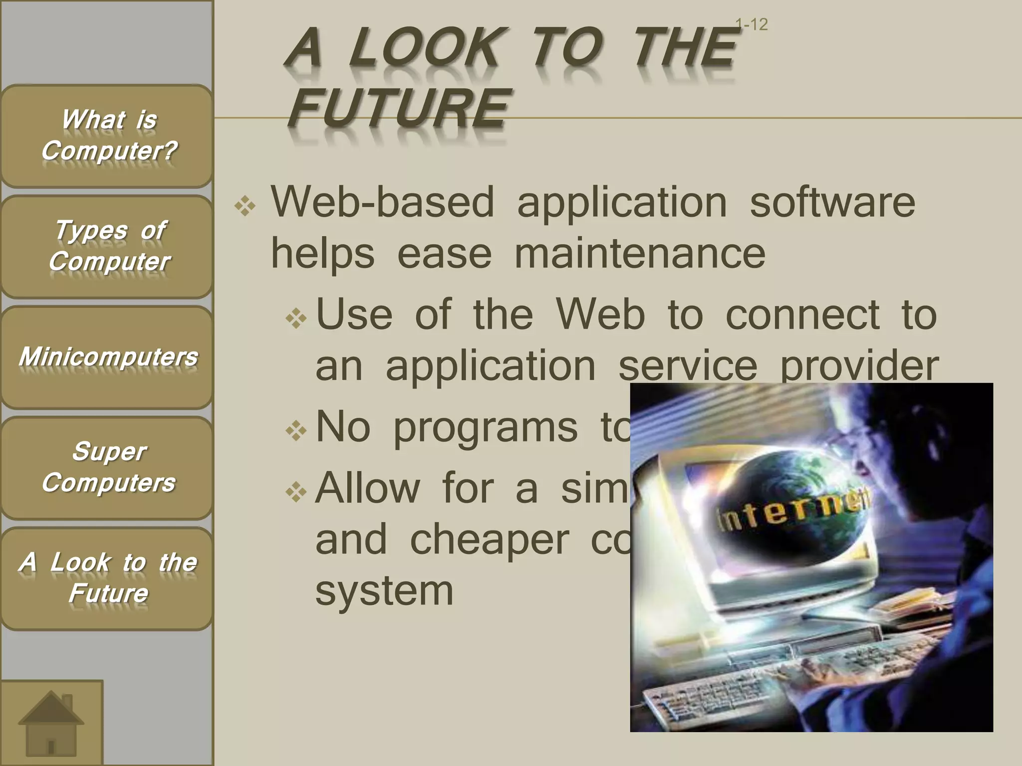 1-12 A LOOK TO THE 
FUTURE 
 Web-based application software 
helps ease maintenance 
Use of the Web to connect to 
an application service provider 
No programs to install 
 Allow for a simpler 
and cheaper computing 
system 
What is 
Computer? 
Types of 
Computer 
Minicomputers 
Super 
Computers 
A Look to the 
Future 
Page 81 
 