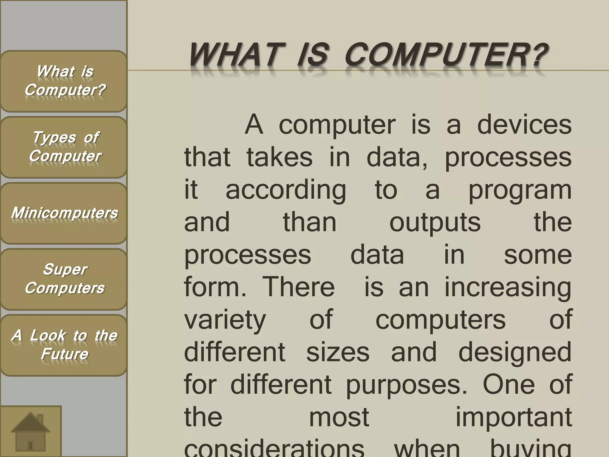 WHAT IS COMPUTER? 
A computer is a devices 
that takes in data, processes 
it according to a program 
and than outputs the 
processes data in some 
form. There is an increasing 
variety of computers of 
different sizes and designed 
for different purposes. One of 
the most important 
considerations when buying 
What is 
Computer? 
Types of 
Computer 
Minicomputers 
Super 
Computers 
A Look to the 
Future 
 