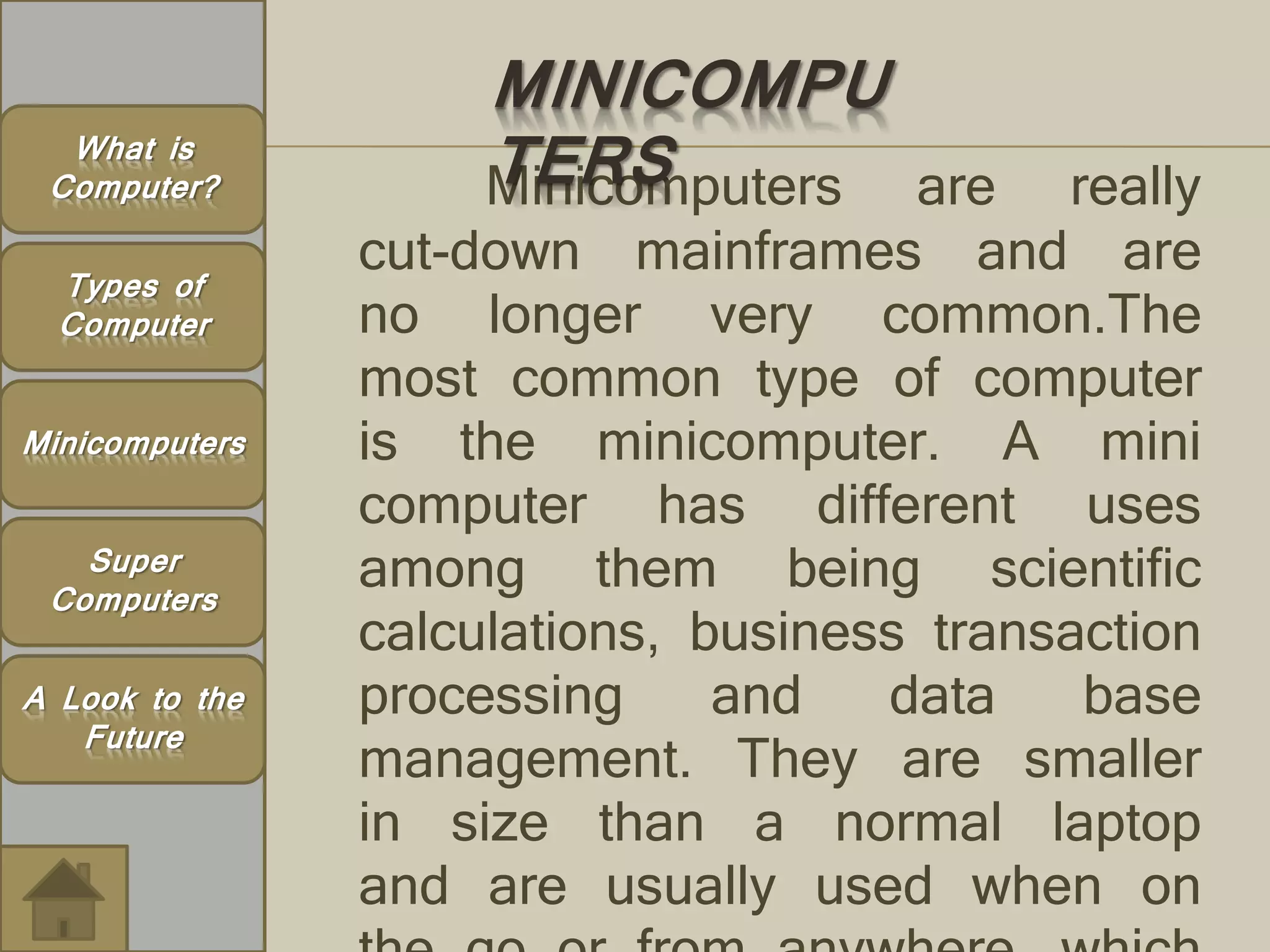 MINICOMPU 
What is TERS 
Computer? 
Types of 
Computer 
Minicomputers are really 
cut-down mainframes and are 
no longer very common.The 
most common type of computer 
is the minicomputer. A mini 
computer has different uses 
among them being scientific 
calculations, business transaction 
processing and data base 
management. They are smaller 
in size than a normal laptop 
and are usually used when on 
the go or from anywhere, which 
Minicomputers 
Super 
Computers 
A Look to the 
Future 
 