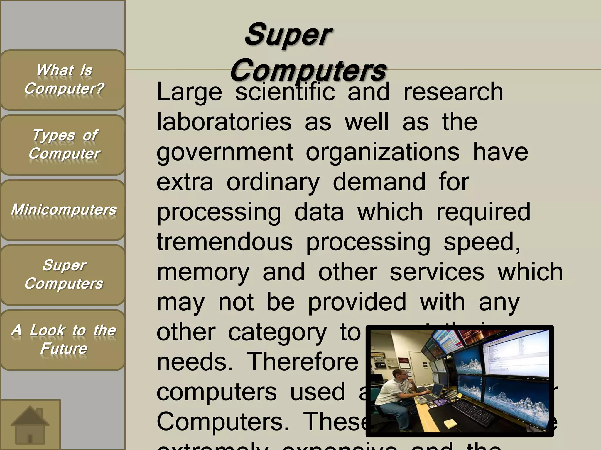 Super 
What is Computers 
Computer? 
Types of 
Computer 
Large scientific and research 
laboratories as well as the 
government organizations have 
extra ordinary demand for 
processing data which required 
tremendous processing speed, 
memory and other services which 
may not be provided with any 
other category to meet their 
needs. Therefore very large 
computers used are called Super 
Computers. These computers are 
extremely expensive and the 
Minicomputers 
Super 
Computers 
A Look to the 
Future 
 