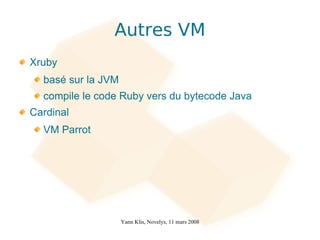 Autres VM
Xruby
  basé sur la JVM
  compile le code Ruby vers du bytecode Java
Cardinal
  VM Parrot




                    Yann Klis, Novelys, 11 mars 2008
 