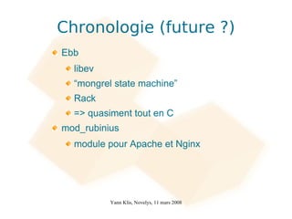 Chronologie (future ?)
Ebb
  libev
  “mongrel state machine”
  Rack
  => quasiment tout en C
mod_rubinius
  module pour Apache et Nginx




          Yann Klis, Novelys, 11 mars 2008
 