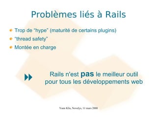 Problèmes liés à Rails
Trop de “hype” (maturité de certains plugins)
“thread safety”
Montée en charge




              Rails n'est pas le meilleur outil
            pour tous les développements web



                   Yann Klis, Novelys, 11 mars 2008
 
