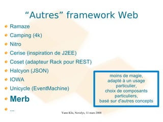 “Autres” framework Web
Ramaze
Camping (4k)
Nitro
Cerise (inspiration de J2EE)
Coset (adapteur Rack pour REST)
Halcyon (JSON)
                                                       moins de magie,
IOWA                                                  adapté à un usage
                                                          particulier,
Unicycle (EventMachine)                              choix de composants
                                                          particuliers,
Merb                                               basé sur d'autres concepts
...                  Yann Klis, Novelys, 11 mars 2008
 
