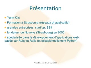Présentation
 Yann Klis
 Formation à Strasbourg (réseaux et applicatifs)
 grandes entreprises, start'up, SSII
 fondateur de Novelys (Strasbourg) en 2005
  spécialisée dans le développement d'applications web
basée sur Ruby et Rails (et occasionnellement Python)




                      Yann Klis, Novelys, 11 mars 2008
 