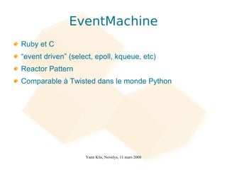 EventMachine
Ruby et C
“event driven” (select, epoll, kqueue, etc)
Reactor Pattern
Comparable à Twisted dans le monde Python




                    Yann Klis, Novelys, 11 mars 2008
 