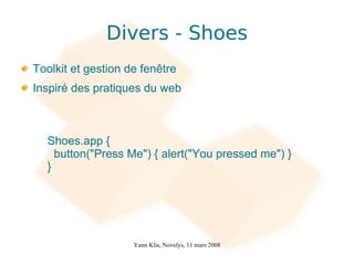 Divers - Shoes
Toolkit et gestion de fenêtre
Inspiré des pratiques du web



  Shoes.app {
    button("Press Me") { alert("You pressed me") }
  }




                    Yann Klis, Novelys, 11 mars 2008
 