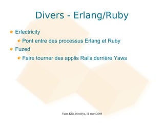 Divers - Erlang/Ruby
Erlectricity
   Pont entre des processus Erlang et Ruby
Fuzed
   Faire tourner des applis Rails derrière Yaws




                   Yann Klis, Novelys, 11 mars 2008
 