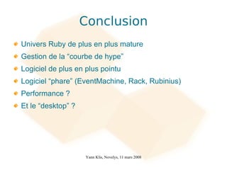 Conclusion
Univers Ruby de plus en plus mature
Gestion de la “courbe de hype”
Logiciel de plus en plus pointu
Logiciel “phare” (EventMachine, Rack, Rubinius)
Performance ?
Et le “desktop” ?




                    Yann Klis, Novelys, 11 mars 2008
 