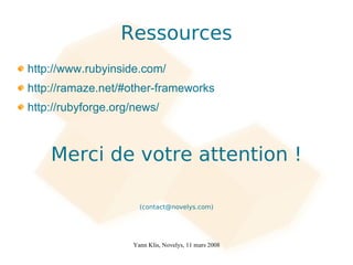 Ressources
http://www.rubyinside.com/
http://ramaze.net/#other-frameworks
http://rubyforge.org/news/



    Merci de votre attention !

                      (contact@novelys.com)




                    Yann Klis, Novelys, 11 mars 2008
 