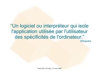 “Un logiciel ou interpréteur qui isole
 l'application utilisée par l'utilisateur
   des spécificités de l'ordinateur.”
                                                 Wikipedia




              Yann Klis, Novelys, 11 mars 2008
 