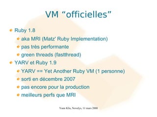 VM “officielles”
Ruby 1.8
  aka MRI (Matz' Ruby Implementation)
  pas très performante
  green threads (fastthread)
YARV et Ruby 1.9
  YARV == Yet Another Ruby VM (1 personne)
  sorti en décembre 2007
  pas encore pour la production
  meilleurs perfs que MRI

                   Yann Klis, Novelys, 11 mars 2008
 