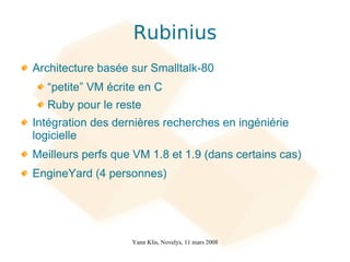 Rubinius
Architecture basée sur Smalltalk-80
  “petite” VM écrite en C
  Ruby pour le reste
Intégration des dernières recherches en ingéniérie
logicielle
Meilleurs perfs que VM 1.8 et 1.9 (dans certains cas)
EngineYard (4 personnes)




                   Yann Klis, Novelys, 11 mars 2008
 