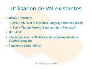Utilisation de VM existantes
JRuby / IronRuby
  JVM / VM .Net et Dynamic Language Runtime (DLR)
  Sun + ThoughtWorks (6 personnes) / Microsoft
JIT / AOT
Interaction avec la VM hôte et le code executé dans
d'autres langages
Plateforme Libre (Mono)




                   Yann Klis, Novelys, 11 mars 2008
 