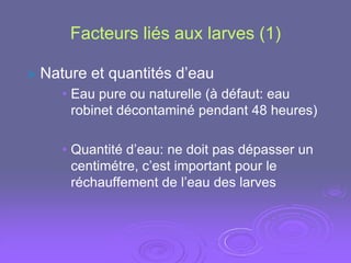 Facteurs liés aux larves (1)

 Nature   et quantités d’eau
    • Eau pure ou naturelle (à défaut: eau
      robinet décontaminé pendant 48 heures)

    • Quantité d’eau: ne doit pas dépasser un
      centimétre, c’est important pour le
      réchauffement de l’eau des larves
 
