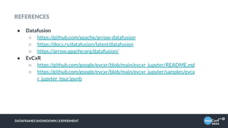 REFERENCES
● Datafusion
○ https://github.com/apache/arrow-datafusion
○ https://docs.rs/datafusion/latest/datafusion
○ https://arrow.apache.org/datafusion/
● EvCxR
○ https://github.com/google/evcxr/blob/main/evcxr_jupyter/README.md
○ https://github.com/google/evcxr/blob/main/evcxr_jupyter/samples/evcx
r_jupyter_tour.ipynb
DATAFRAMES SHOWDOWN | EXPERIMENT
 