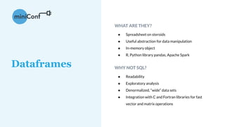 WHAT ARE THEY?
● Spreadsheet on steroids
● Useful abstraction for data manipulation
● In-memory object
● R, Python library pandas, Apache Spark
WHY NOT SQL?
● Readability
● Exploratory analysis
● Denormalized, “wide” data sets
● Integration with C and Fortran libraries for fast
vector and matrix operations
Dataframes
 