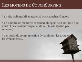LES MOYENS DE COUCHSURFING

* un site web intuitif et attractif: www.couchsurfing.org

* un nombre de membres considérable (plus de 2 220 000 à ce
jour) et en constante augmentation (plus de 15 000 par
semaine).

* des outils de communication dynamiques: les groupes,
les événements...
 