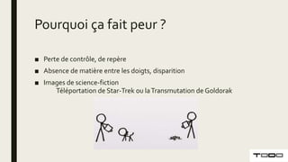 Pourquoi ça fait peur ?
■ Perte de contrôle, de repère
■ Absence de matière entre les doigts, disparition
■ Images de science-fiction
Téléportation de Star-Trek ou laTransmutation de Goldorak
 