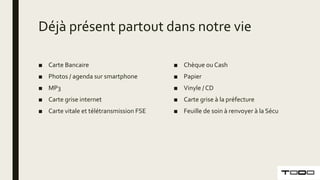 Déjà présent partout dans notre vie
■ Carte Bancaire
■ Photos / agenda sur smartphone
■ MP3
■ Carte grise internet
■ Carte vitale et télétransmission FSE
■ Chèque ou Cash
■ Papier
■ Vinyle / CD
■ Carte grise à la préfecture
■ Feuille de soin à renvoyer à la Sécu
 