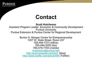 Contact
                      Scott Hutcheson
Assistant Program Leader, Economic & Community Development
                      Purdue University
 Purdue Extension & Purdue Center for Regional Development

        Burton D. Morgan Center for Entrepreneurship
               1207 W. State Street, Room 227
                      765-494-7273 (office)
                       765-494-3200 (fax)
                      765-479-7704 (mobile)
                     hutcheson@purdue.edu
              http://pcrd.typepad.com/ecd (blog)
          http://www.twitter.com/jshutch64 (Twitter)
 