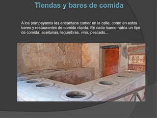 A los pompeyanos les encantaba comer en la calle, como en estos
bares y restaurantes de comida rápida. En cada hueco había un tipo
de comida: aceitunas, legumbres, vino, pescado...
 