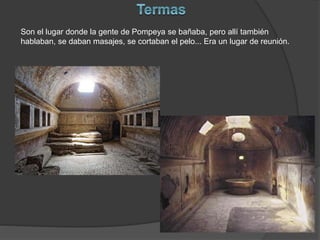 Son el lugar donde la gente de Pompeya se bañaba, pero allí también
hablaban, se daban masajes, se cortaban el pelo... Era un lugar de reunión.
 