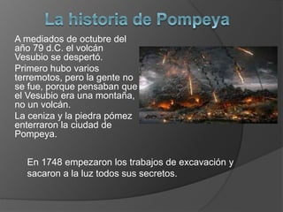 A mediados de octubre del
año 79 d.C. el volcán
Vesubio se despertó.
Primero hubo varios
terremotos, pero la gente no
se fue, porque pensaban que
el Vesubio era una montaña,
no un volcán.
La ceniza y la piedra pómez
enterraron la ciudad de
Pompeya.
En 1748 empezaron los trabajos de excavación y
sacaron a la luz todos sus secretos.
 