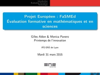 Introduction
Évaluation formative
Technologie
Projet Européen : FaSMEd
Évaluation formative en mathématiques et en
sciences
Gilles Aldon & Monica Panero
Printemps de l'innovation
IFE-ENS de Lyon
Mardi 31 mars 2015
 