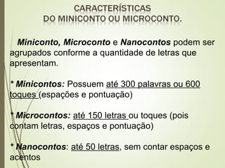 Miniconto, Microconto e Nanocontos podem ser
agrupados conforme a quantidade de letras que
apresentam.
* Minicontos: Possuem até 300 palavras ou 600
toques (espações e pontuação)
* Microcontos: até 150 letras ou toques (pois
contam letras, espaços e pontuação)
* Nanocontos: até 50 letras, sem contar espaços e
acentos
 
