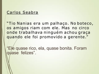Carlos Seabra
“Tio Nanias era um palhaço. No boteco,
os amigos riam com ele. Mas no circo
onde trabalhava ninguém achou graça
quando ele foi promovido a gerente.”
“Ele quase rico, ela, quase bonita. Foram
quase felizes”.
 