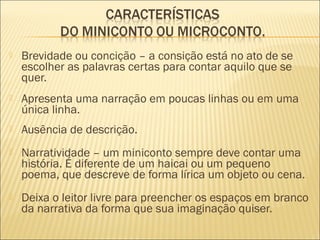  Brevidade ou concição – a consição está no ato de se
escolher as palavras certas para contar aquilo que se
quer.
 Apresenta uma narração em poucas linhas ou em uma
única linha.
 Ausência de descrição.
 Narratividade – um miniconto sempre deve contar uma
história. É diferente de um haicai ou um pequeno
poema, que descreve de forma lírica um objeto ou cena.
 Deixa o leitor livre para preencher os espaços em branco
da narrativa da forma que sua imaginação quiser.
 