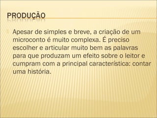  Apesar de simples e breve, a criação de um
microconto é muito complexa. É preciso
escolher e articular muito bem as palavras
para que produzam um efeito sobre o leitor e
cumpram com a principal característica: contar
uma história.
 