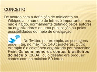 De acordo com a definição de miniconto na
Wikipedia, o número de letras é importante, mas
não é rígido, normalmente definido pelos autores
ou organizadores de uma publicação ou pelas
possibilidades do meio de divulgação.
No Twitter, por exemplo, as postagens
podem ter, no máximo, 140 caracteres. Outro
exemplo é a coletânea organizada por Marcelino
Freire Os cem menores contos brasileiros
do século (2004), cujo desafio era produzir
contos com no máximo 50 letras
 